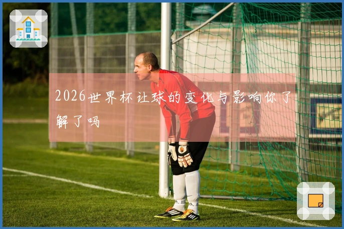 2026世界杯让球的变化与影响你了解了吗