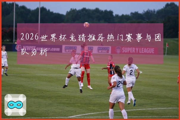 2026世界杯竞猜推荐热门赛事与团队分析
